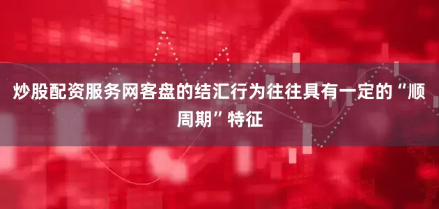 炒股配资服务网客盘的结汇行为往往具有一定的“顺周期”特征