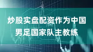 炒股实盘配资作为中国男足国家队主教练