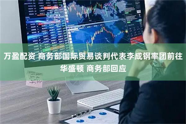 万盈配资 商务部国际贸易谈判代表李成钢率团前往华盛顿 商务部回应