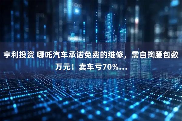 亨利投资 哪吒汽车承诺免费的维修，需自掏腰包数万元！卖车亏70%…