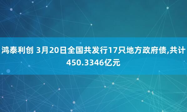 鸿泰利创 3月20日全国共发行17只地方政府债,共计450.3346亿元