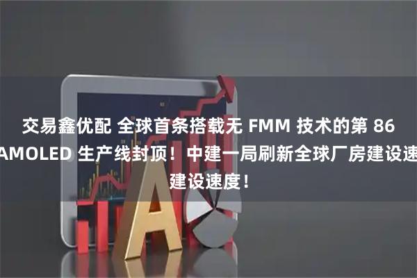 交易鑫优配 全球首条搭载无 FMM 技术的第 86 代AMOLED 生产线封顶！中建一局刷新全球厂房建设速度！