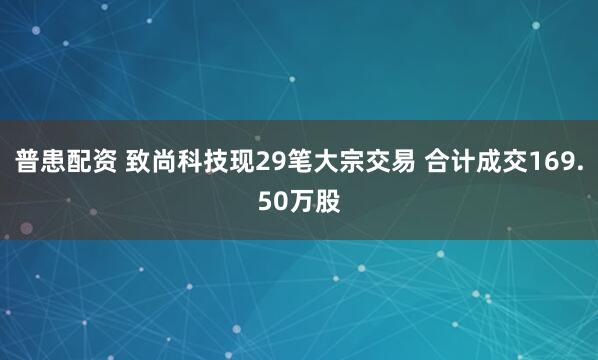 普患配资 致尚科技现29笔大宗交易 合计成交169.50万股