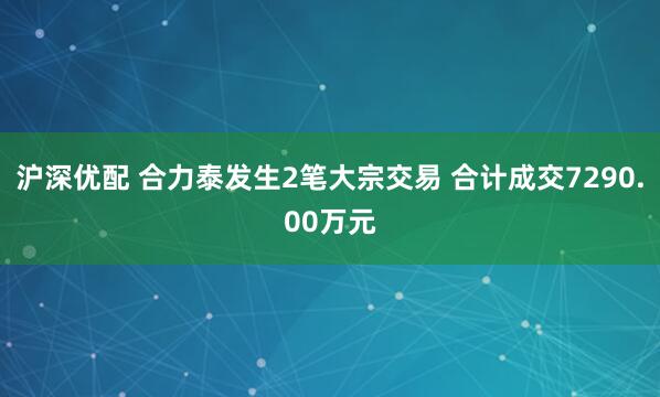 沪深优配 合力泰发生2笔大宗交易 合计成交7290.00万元