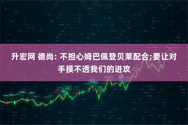 升宏网 德尚: 不担心姆巴佩登贝莱配合;要让对手摸不透我们的进攻