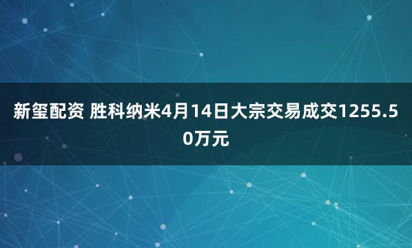 新玺配资 胜科纳米4月14日大宗交易成交1255.50万元