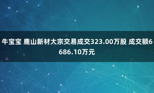 牛宝宝 鹿山新材大宗交易成交323.00万股 成交额6686.10万元