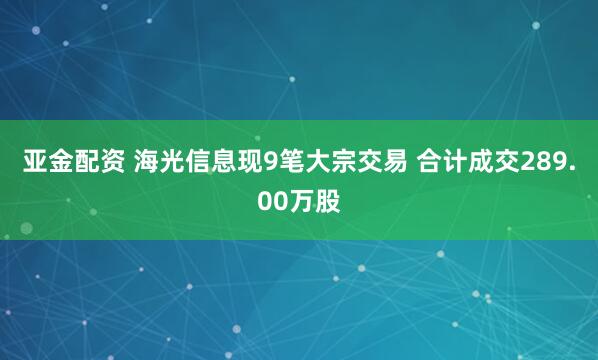 亚金配资 海光信息现9笔大宗交易 合计成交289.00万股