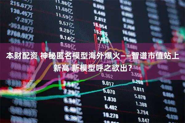 本财配资 神秘匿名模型海外爆火——智谱市值站上新高 新模型呼之欲出？