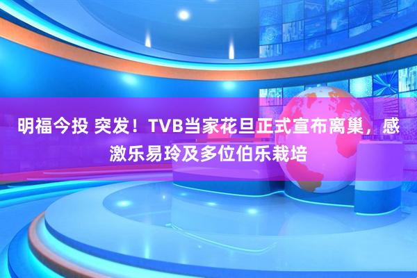 明福今投 突发！TVB当家花旦正式宣布离巢，感激乐易玲及多位伯乐栽培