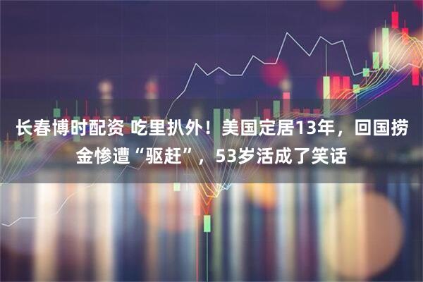 长春博时配资 吃里扒外！美国定居13年，回国捞金惨遭“驱赶”，53岁活成了笑话