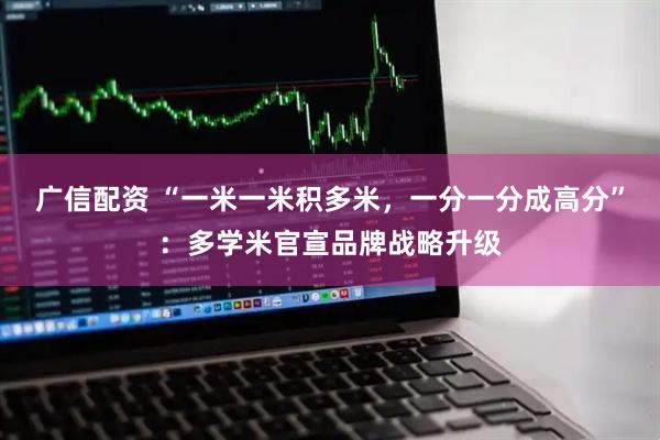 广信配资 “一米一米积多米，一分一分成高分”：多学米官宣品牌战略升级