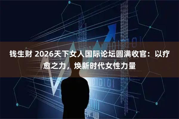 钱生财 2026天下女人国际论坛圆满收官：以疗愈之力，焕新时代女性力量